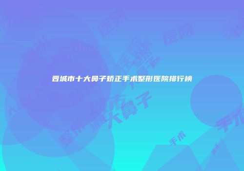 晋城市十大鼻子矫正手术整形医院排行榜