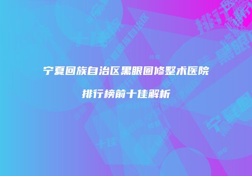 宁夏回族自治区黑眼圈修整术医院排行榜前十佳解析