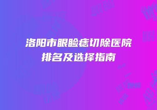 洛阳市眼睑痣切除医院排名及选择指南