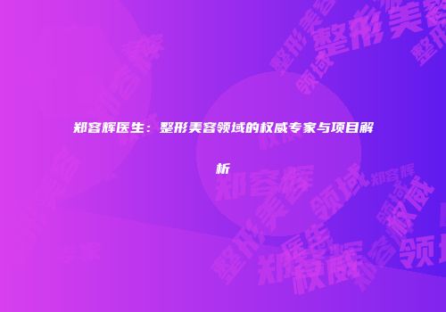 郑容辉医生：整形美容领域的权威专家与项目解析