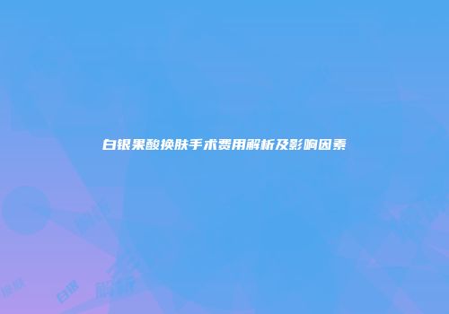 白银果酸换肤手术费用解析及影响因素