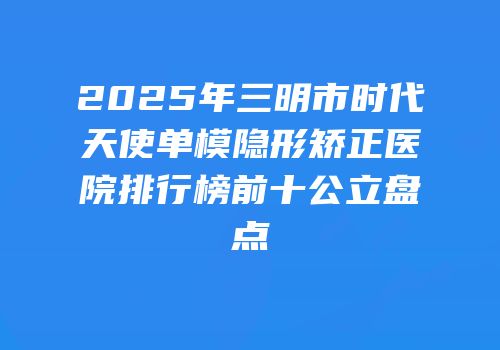 2025年三明市时代天使单模隐形矫正医院排行榜前十公立盘点