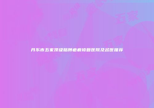 丹东市五家顶级胳膊疤痕修复医院及名医推荐