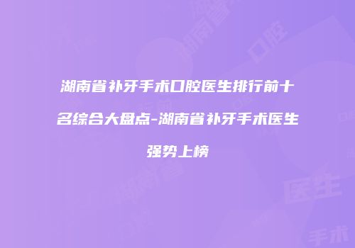 湖南省补牙手术口腔医生排行前十名综合大盘点-湖南省补牙手术医生强势上榜