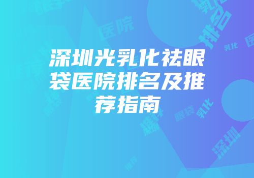 深圳光乳化祛眼袋医院排名及推荐指南