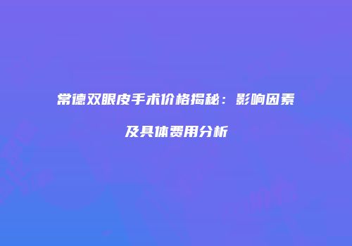 常德双眼皮手术价格揭秘：影响因素及具体费用分析