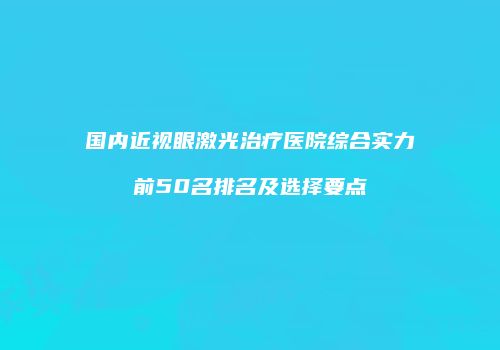 国内近视眼激光治疗医院综合实力前50名排名及选择要点