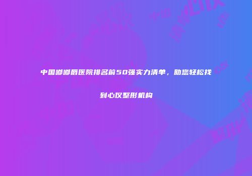 中国嘟嘟唇医院排名前50强实力清单，助您轻松找到心仪整形机构