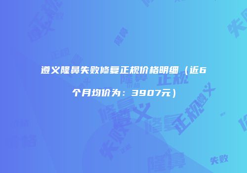 遵义隆鼻失败修复正规价格明细（近6个月均价为：3907元）