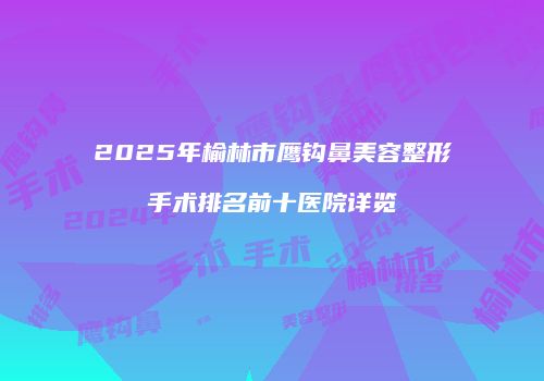2025年榆林市鹰钩鼻美容整形手术排名前十医院详览