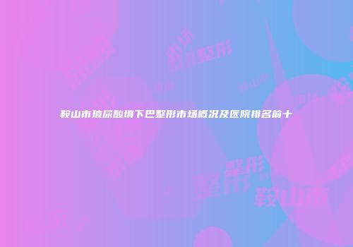鞍山市玻尿酸填下巴整形市场概况及医院排名前十