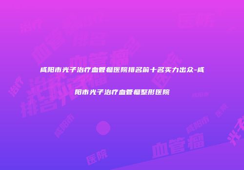 咸阳市光子治疗血管瘤医院排名前十名实力出众-咸阳市光子治疗血管瘤整形医院