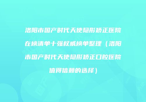 洛阳市国产时代天使隐形矫正医院在榜清单十强权威榜单整理（洛阳市国产时代天使隐形矫正口腔医院值得信赖的选择）
