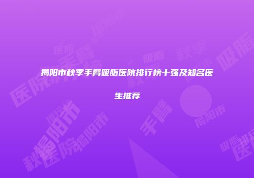 揭阳市秋季手臂吸脂医院排行榜十强及知名医生推荐