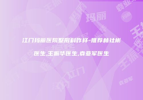 江门玛丽医院整形科咋样-推荐林社彬医生,王振华医生,袁亚军医生