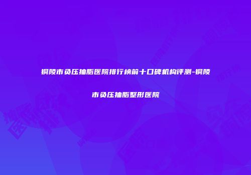 铜陵市负压抽脂医院排行榜前十口碑机构评测-铜陵市负压抽脂整形医院
