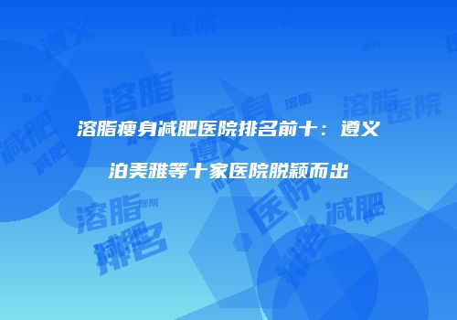 溶脂瘦身减肥医院排名前十：遵义泊美雅等十家医院脱颖而出