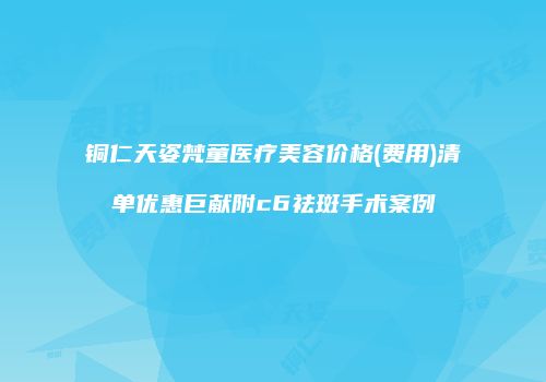 铜仁天姿梵童医疗美容价格(费用)清单优惠巨献附c6祛斑手术案例