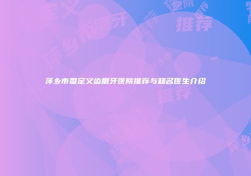 萍乡市固定义齿磨牙医院推荐与知名医生介绍