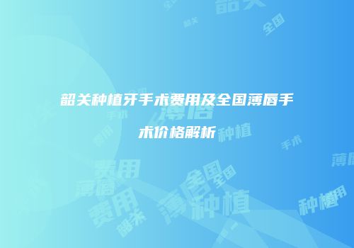 韶关种植牙手术费用及全国薄唇手术价格解析