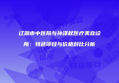 辽源市中医院与孙泽权医疗美容诊所：特色项目与价格对比分析
