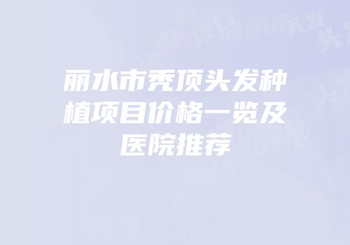 丽水市秃顶头发种植项目价格一览及医院推荐