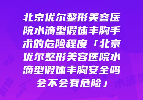 北京优尔整形美容医院水滴型假体丰胸手术的危险程度「北京优尔整形美容医院水滴型假体丰胸安全吗会不会有危险」