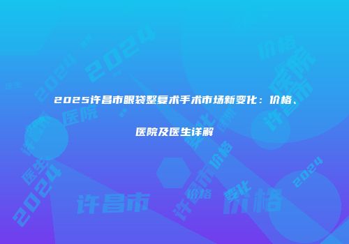 2025许昌市眼袋整复术手术市场新变化：价格、医院及医生详解