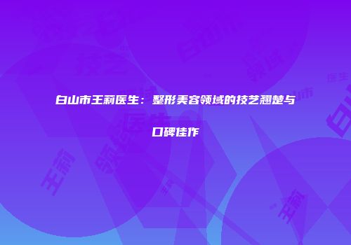 白山市王莉医生：整形美容领域的技艺翘楚与口碑佳作