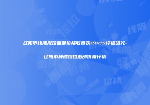 辽阳市线雕提拉面部价格收费表2025详细曝光-辽阳市线雕提拉面部价格行情