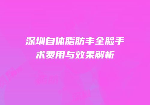 深圳自体脂肪丰全脸手术费用与效果解析