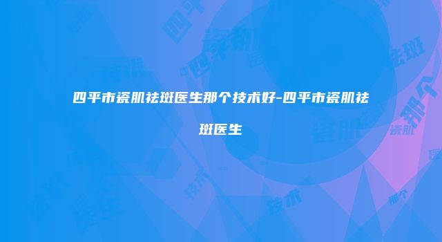 四平市瓷肌祛斑医生那个技术好-四平市瓷肌祛斑医生