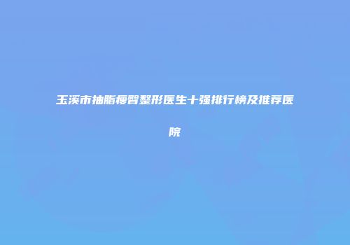 玉溪市抽脂瘦臀整形医生十强排行榜及推荐医院