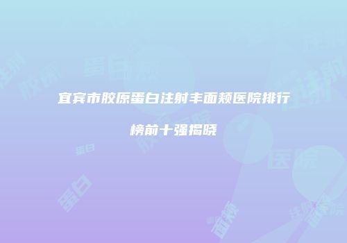 宜宾市胶原蛋白注射丰面颊医院排行榜前十强揭晓