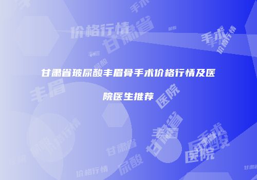 甘肃省玻尿酸丰眉骨手术价格行情及医院医生推荐