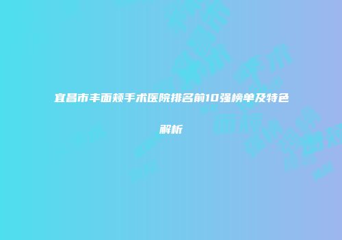 宜昌市丰面颊手术医院排名前10强榜单及特色解析