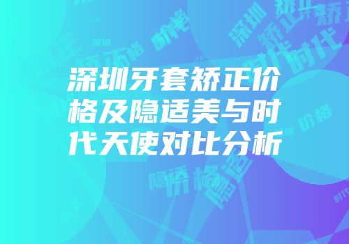 深圳牙套矫正价格及隐适美与时代天使对比分析