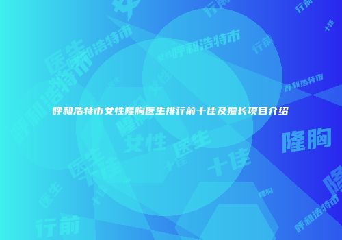 呼和浩特市女性隆胸医生排行前十佳及擅长项目介绍