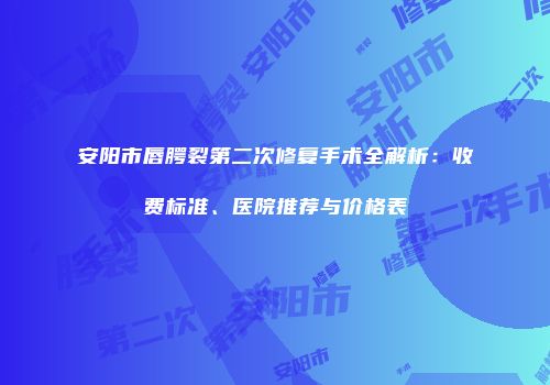 安阳市唇腭裂第二次修复手术全解析：收费标准、医院推荐与价格表