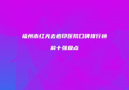 福州市红光去痘印医院口碑排行榜前十强盘点