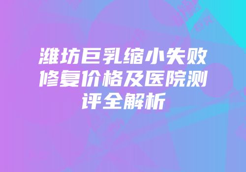 潍坊巨乳缩小失败修复价格及医院测评全解析