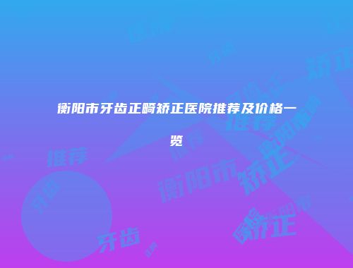衡阳市牙齿正畸矫正医院推荐及价格一览