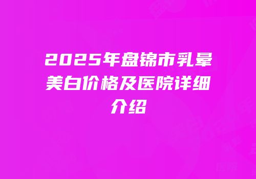 2025年盘锦市乳晕美白价格及医院详细介绍