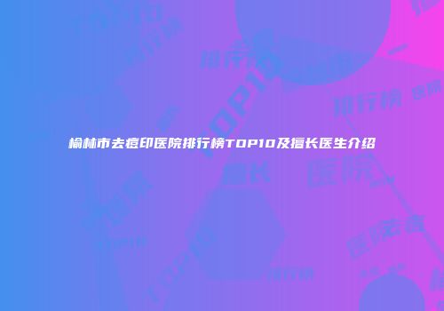 榆林市去痘印医院排行榜TOP10及擅长医生介绍