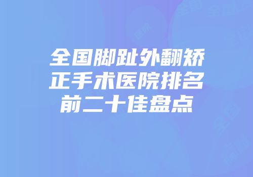 全国脚趾外翻矫正手术医院排名前二十佳盘点
