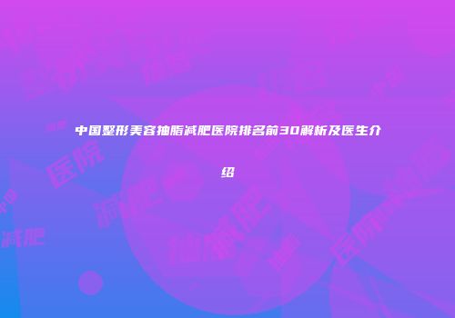 中国整形美容抽脂减肥医院排名前30解析及医生介绍