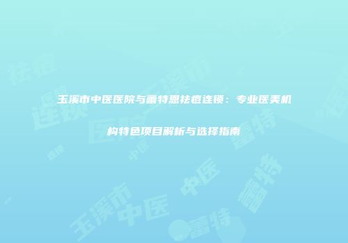 玉溪市中医医院与蕾特恩祛痘连锁：专业医美机构特色项目解析与选择指南