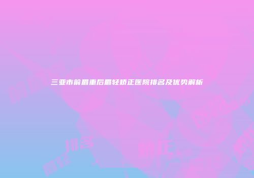 三亚市前眉重后眉轻矫正医院排名及优势解析