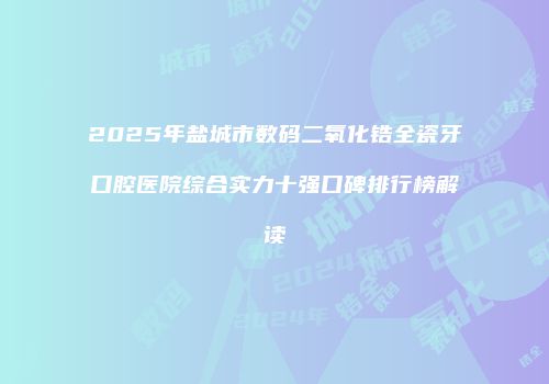 2025年盐城市数码二氧化锆全瓷牙口腔医院综合实力十强口碑排行榜解读