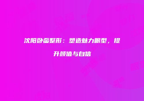沈阳卧蚕整形：塑造魅力眼型，提升颜值与自信